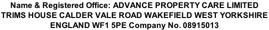 Name & Registered Office: ADVANCE PROPERTY CARE LIMITED TRIMS HOUSE CALDER VALE ROAD WAKEFIELD WEST YORKSHIRE  ENGLAND WF1 5PE Company No. 08915013